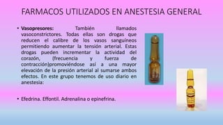 FARMACOS UTILIZADOS EN ANESTESIA GENERAL
• Vasopresores: También llamados
vasoconstrictores. Todas ellas son drogas que
reducen el calibre de los vasos sanguíneos
permitiendo aumentar la tensión arterial. Estas
drogas pueden incrementar la actividad del
corazón, (frecuencia y fuerza de
contracción)promoviéndose así a una mayor
elevación de la presión arterial al sumarse ambos
efectos. En este grupo tenemos de uso diario en
anestesia:
• Efedrina. Effontil. Adrenalina o epinefrina.
 