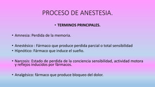 PROCESO DE ANESTESIA.
• TERMINOS PRINCIPALES.
• Amnesia: Perdida de la memoria.
• Anestésico : Fármaco que produce perdida parcial o total sensibilidad
• Hipnótico: Fármaco que induce el sueño.
• Narcosis: Estado de perdida de la conciencia sensibilidad, actividad motora
y reflejos inducidos por fármacos.
• Analgésico: fármaco que produce bloqueo del dolor.
 