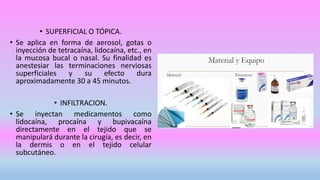 • SUPERFICIAL O TÓPICA.
• Se aplica en forma de aerosol, gotas o
inyección de tetracaína, lidocaína, etc., en
la mucosa bucal o nasal. Su finalidad es
anestesiar las terminaciones nerviosas
superficiales y su efecto dura
aproximadamente 30 a 45 minutos.
• INFILTRACION.
• Se inyectan medicamentos como
lidocaína, procaína y bupivacaína
directamente en el tejido que se
manipulará durante la cirugía, es decir, en
la dermis o en el tejido celular
subcutáneo.
 