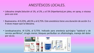 ANESTÉSICOS LOCALES.
• Lidocaína simple.Solución al 1%, al 2%, y al 5% (hiperbarica),en jalea, en spray, o viscosa
para uso oral.
• Bupivacaina. Al 0,25%, al0,5% y al 0,75%. Este anestésico tiene una duración de acción 3 a
4 veces mayor que la lidocaína.
• Levobupivacaina. Al 0,5%, al 0,75%. Indicado para anestesia quirúrgica "epidural y de
nervios periférico”, cirugía menor, bloqueo peribulbar en oftalmología, manejo del dolor
por vía ev.
 