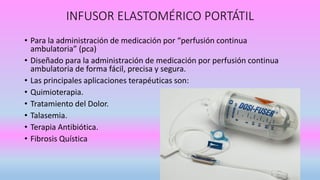 INFUSOR ELASTOMÉRICO PORTÁTIL
• Para la administración de medicación por “perfusión continua
ambulatoria” (pca)
• Diseñado para la administración de medicación por perfusión continua
ambulatoria de forma fácil, precisa y segura.
• Las principales aplicaciones terapéuticas son:
• Quimioterapia.
• Tratamiento del Dolor.
• Talasemia.
• Terapia Antibiótica.
• Fibrosis Quística
 
