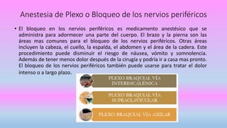 Anestesia de Plexo o Bloqueo de los nervios periféricos
• El bloqueo en los nervios periféricos es medicamento anestésico que se
administra para adormecer una parte del cuerpo. El brazo y la pierna son las
áreas mas comunes para el bloqueo de los nervios periféricos. Otras áreas
incluyen la cabeza, el cuello, la espalda, el abdomen y el área de la cadera. Este
procedimiento puede disminuir el riesgo de náusea, vómito y somnolencia.
Además de tener menos dolor después de la cirugía y podría ir a casa mas pronto.
El bloqueo de los nervios periféricos también puede usarse para tratar el dolor
intenso o a largo plazo.
 