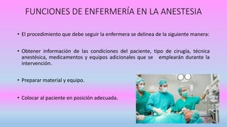 • El procedimiento que debe seguir la enfermera se delinea de la siguiente manera:
• Obtener información de las condiciones del paciente, tipo de cirugía, técnica
anestésica, medicamentos y equipos adicionales que se emplearán durante la
intervención.
• Preparar material y equipo.
• Colocar al paciente en posición adecuada.
FUNCIONES DE ENFERMERÍA EN LA ANESTESIA
 