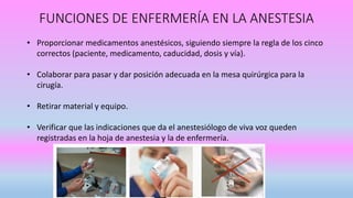 • Proporcionar medicamentos anestésicos, siguiendo siempre la regla de los cinco
correctos (paciente, medicamento, caducidad, dosis y vía).
• Colaborar para pasar y dar posición adecuada en la mesa quirúrgica para la
cirugía.
• Retirar material y equipo.
• Verificar que las indicaciones que da el anestesiólogo de viva voz queden
registradas en la hoja de anestesia y la de enfermería.
FUNCIONES DE ENFERMERÍA EN LA ANESTESIA
 