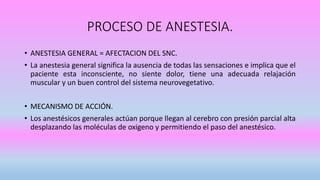 PROCESO DE ANESTESIA.
• ANESTESIA GENERAL = AFECTACION DEL SNC.
• La anestesia general significa la ausencia de todas las sensaciones e implica que el
paciente esta inconsciente, no siente dolor, tiene una adecuada relajación
muscular y un buen control del sistema neurovegetativo.
• MECANISMO DE ACCIÓN.
• Los anestésicos generales actúan porque llegan al cerebro con presión parcial alta
desplazando las moléculas de oxigeno y permitiendo el paso del anestésico.
 