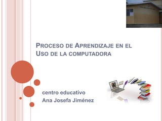 PROCESO DE APRENDIZAJE EN EL
USO DE LA COMPUTADORA
centro educativo
Ana Josefa Jiménez
 
