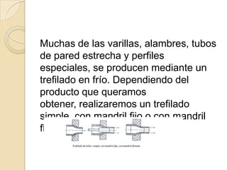 Muchas de las varillas, alambres, tubos
de pared estrecha y perfiles
especiales, se producen mediante un
trefilado en frío. Dependiendo del
producto que queramos
obtener, realizaremos un trefilado
simple, con mandril fijo o con mandril
flotante:
 