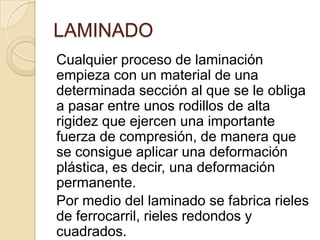 LAMINADO
Cualquier proceso de laminación
empieza con un material de una
determinada sección al que se le obliga
a pasar entre unos rodillos de alta
rigidez que ejercen una importante
fuerza de compresión, de manera que
se consigue aplicar una deformación
plástica, es decir, una deformación
permanente.
Por medio del laminado se fabrica rieles
de ferrocarril, rieles redondos y
cuadrados.
 