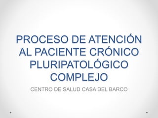 PROCESO DE ATENCIÓN
AL PACIENTE CRÓNICO
PLURIPATOLÓGICO
COMPLEJO
CENTRO DE SALUD CASA DEL BARCO
 