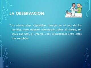 LA OBSERVACION
• La observación sistemática consiste en el uso de los
sentidos para adquirir información sobre el cliente, sus
seres queridos, el entorno y las interacciones entre estas
tres variables.
 