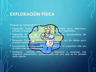 EXPLORACIÓN FÍSICA
Técnicas de valoración física
• Inspección. Exploración visual de un paciente para determinar
estados o respuestas normales y no habituales o anormales.
• Palpación. El uso del tacto para determinar características de
estructuras del organismo.
• Percusión. Golpear una superficie del cuerpo con los dedos para
producir sonidos.
• Auscultación. Escuchar sonidos producidos por el organismo sólo con
el oído o con un estetoscopio.
• Medición: método utilizado para encontrar o reconocer una
magnitud desconocida, comparándola con otra que se ha tomado
como patrón.
 