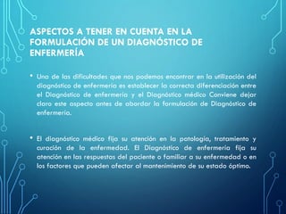 ASPECTOS A TENER EN CUENTA EN LA
FORMULACIÓN DE UN DIAGNÓSTICO DE
ENFERMERÍA
• Una de las dificultades que nos podemos encontrar en la utilización del
diagnóstico de enfermería es establecer la correcta diferenciación entre
el Diagnóstico de enfermería y el Diagnóstico médico Conviene dejar
claro este aspecto antes de abordar la formulación de Diagnóstico de
enfermería.
• El diagnóstico médico fija su atención en la patología, tratamiento y
curación de la enfermedad. El Diagnóstico de enfermería fija su
atención en las respuestas del paciente o familiar a su enfermedad o en
los factores que pueden afectar al mantenimiento de su estado óptimo.
 