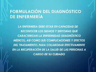 FORMULACIÓN DEL DIAGNÓSTICO
DE ENFERMERÍA
LA ENFERMERA DEBE ESTAR EN CAPACIDAD DE
RECONOCER LOS SIGNOS Y SINTOMAS QUE
CARACTERIZAN LA ENFERMEDAD (DIAGNÓSTICO
MÉDICO), ASI COMO SUS COMPLICACIONES Y EFECTOS
DEL TRATAMIENTO, PARA COLABORAR EFECTIVAMENTE
EN LA RECUPERACIÓN DE LA SALUD DE LAS PERSONAS A
CARGO DE SU CUIDADO
 
