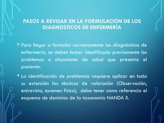 PASOS A REVISAR EN LA FORMULACIÓN DE LOS
DIAGNOSTICOS DE ENFERMERÍA
• Para llegar a formular correctamente los diagnósticos de
enfermería, se deben haber identificado previamente los
problemas o situaciones de salud que presenta el
paciente.
• La identificación de problemas requiere aplicar en toda
su extensión las técnicas de valoración (Observación,
entrevista, examen físico), debe tener como referencia el
esquema de dominios de la taxonomía NANDA II.
 