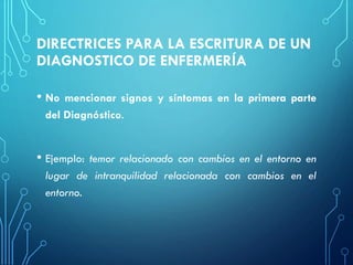 DIRECTRICES PARA LA ESCRITURA DE UN
DIAGNOSTICO DE ENFERMERÍA
• No mencionar signos y síntomas en la primera parte
del Diagnóstico.
• Ejemplo: temor relacionado con cambios en el entorno en
lugar de intranquilidad relacionada con cambios en el
entorno.
 