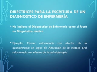 DIRECTRICES PARA LA ESCRITURA DE UN
DIAGNOSTICO DE ENFERMERÍA
• No indique el Diagnóstico de Enfermería como si fuera
un Diagnóstico médico.
• Ejemplo: Cáncer relacionado con efectos de la
quimioterapia en lugar de Alteración de la mucosa oral
relacionada con efectos de la quimioterapia
 