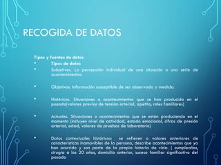 RECOGIDA DE DATOS
Tipos y fuentes de datos
• Tipos de datos
• Subjetivos. La percepción individual de una situación o una serie de
acontecimientos.
• Objetivos. Información susceptible de ser observada y medida.
• Históricos. Situaciones o acontecimientos que se han producido en el
pasado(valores previos de tensión arterial, apetito, roles familiares)
• Actuales. Situaciones o acontecimientos que se están produciendo en el
momento (incluyen nivel de actividad, estado emocional, cifras de presión
arterial, edad, valores de pruebas de laboratorio)
• Datos contextuales históricos: se refieren a valores anteriores de
características inamovibles de la persona, describe acontecimientos que ya
han ocurrido y son parte de la propia historia de vida. ( cumpleaños,
cirugía a los 20 años, domicilio anterior, suceso familiar significativo del
pasado
 