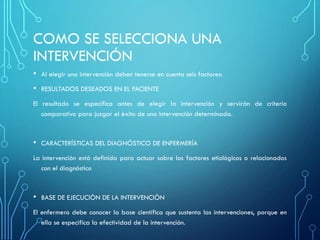 COMO SE SELECCIONA UNA
INTERVENCIÓN
• Al elegir una intervención deben tenerse en cuenta seis factores:
• RESULTADOS DESEADOS EN EL PACIENTE
El resultado se especifica antes de elegir la intervención y servirán de criterio
comparativo para juzgar el éxito de una intervención determinada.
• CARACTERÍSTICAS DEL DIAGNÓSTICO DE ENFERMERÍA
La intervención está definida para actuar sobre los factores etiológicos o relacionados
con el diagnóstico
• BASE DE EJECUCIÒN DE LA INTERVENCIÒN
El enfermero debe conocer la base científica que sustenta las intervenciones, porque en
ella se especifica la efectividad de la intervención.
 