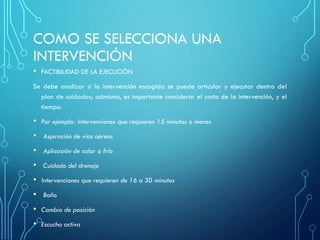 COMO SE SELECCIONA UNA
INTERVENCIÓN
• FACTIBILIDAD DE LA EJECUCIÒN
Se debe analizar si la intervención escogida se puede articular y ejecutar dentro del
plan de cuidados; asimismo, es importante considerar el costo de la intervención, y el
tiempo.
• Por ejemplo: Intervenciones que requieren 15 minutos o menos
• Aspiración de vías aéreas
• Aplicación de calor o frío
• Cuidado del drenaje
• Intervenciones que requieren de 16 a 30 minutos
• Baño
• Cambio de posición
• Escucha activa
 