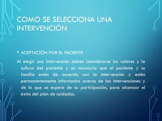 COMO SE SELECCIONA UNA
INTERVENCIÓN
• ACEPTACIÒN POR EL PACIENTE
Al elegir una intervención deben considerarse los valores y la
cultura del paciente y es necesario que el paciente y su
familia estén de acuerdo con la intervención y estén
permanentemente informados acerca de las intervenciones y
de lo que se espera de su participación, para alcanzar el
éxito del plan de cuidados.
 