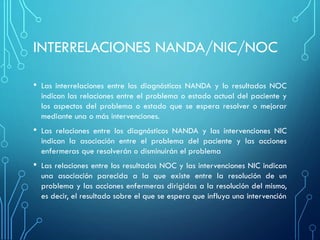 INTERRELACIONES NANDA/NIC/NOC
• Las interrelaciones entre los diagnósticos NANDA y lo resultados NOC
indican las relaciones entre el problema o estado actual del paciente y
los aspectos del problema o estado que se espera resolver o mejorar
mediante una o más intervenciones.
• Las relaciones entre los diagnósticos NANDA y las intervenciones NIC
indican la asociación entre el problema del paciente y las acciones
enfermeras que resolverán o disminuirán el problema
• Las relaciones entre los resultados NOC y las intervenciones NIC indican
una asociación parecida a la que existe entre la resolución de un
problema y las acciones enfermeras dirigidas a la resolución del mismo,
es decir, el resultado sobre el que se espera que influya una intervención
 