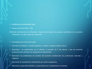 • INTERVENCION ENFERMERA (NIC):
• Terapia nutricional (NIC 1120).
Definición: Administración de alimentos y líquidos para apoyar los procesos metabólicos en un paciente
malnutrido o con alto riesgo de malnutrición.
• Actividades para esta intervención:
• Controlar los alimentos / líquidos ingeridos y calcular la ingesta calórica diaria.
• Determinar - en colaboración con el dietista, si procede- el nº de calorías y tipo de nutrientes
necesarios para satisfacer las exigencias de alimentación.
• Determinar las preferencias de comidas del paciente considerando las preferencias culturales y
religiosas.
• Determinar la necesidad de alimentación por sonda nasogástrica.
• Seleccionar preparados (batidos y preparados) para complementar la nutrición.
 