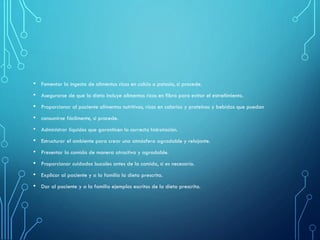 • Fomentar la ingesta de alimentos ricos en calcio o potasio, si procede.
• Asegurarse de que la dieta incluye alimentos ricos en fibra para evitar el estreñimiento.
• Proporcionar al paciente alimentos nutritivos, ricos en calorías y proteínas y bebidas que puedan
• consumirse fácilmente, si procede.
• Administrar líquidos que garanticen la correcta hidratación.
• Estructurar el ambiente para crear una atmósfera agradable y relajante.
• Presentar la comida de manera atractiva y agradable.
• Proporcionar cuidados bucales antes de la comida, si es necesario.
• Explicar al paciente y a la familia la dieta prescrita.
• Dar al paciente y a la familia ejemplos escritos de la dieta prescrita.
 