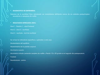 • DIAGNOSTICO DE ENFERMERIA
Deterioro de la movilidad física relacionado con conocimientos deficientes acerca de sus cuidados postquirúrgicos
secundarios a reemplazo de rodilla
• RESULTADOS ESPERADOS (NOC)
Nivel 1. Dominio 1: salud funcional
Nivel 2. clase C: movilidad
Nivel 3. resultado: nivel de movilidad
Se revisan los indicadores específicos y aplicables a este caso:
Mantenimiento del equilibrio
Mantenimiento de la posición corporal
Movimiento muscular
Movimiento articular (extensión completa de rodilla y flexión 10 a 20 grados en el segundo día postoperatorio.
Traslado
Deambulacion: camina
 