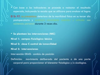 • Con base a los indicadores se procede a redactar el resultado
esperado, incluyendo la escala que se utilizara para evaluar el logro:
El Sr. P.T. no presentara deterioro de la movilidad física en su tercer día
postoperatorio y realizara movimiento muscular y articular con
asistencia personal durante 3 veces día.
• Se plantean las intervenciones (NIC)
Nivel 1: campos fisiológico: básico
Nivel 2: clase C control de inmovilidad
Nivel 3: intervenciones
Intervención 0840: cambio de posición
Definición: movimiento deliberado del paciente o de una parte
corporal para proporcionar el bienestar fisiológico y/o sicológico.
 