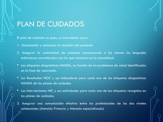 PLAN DE CUIDADOS
El plan de cuidados es pues, un instrumento para:
1. Documentar y comunicar la situación del paciente.
2. Asegurar la continuidad de cuidados incorporando a los mismos los lenguajes
enfermeros normalizados con los que contamos en la actualidad:
• Las etiquetas diagnósticas NANDA, en función de los problemas de salud identificados
en la fase de valoración.
• Los Resultados NOC y sus indicadores para cada una de las etiquetas diagnósticas
NANDA de los planes de cuidados.
• Las Intervenciones NIC y sus actividades para cada una de las etiquetas recogidas en
los planes de cuidados.
3. Asegurar una comunicación efectiva entre los profesionales de los dos niveles
asistenciales (Atención Primaria y Atención especializada)
 