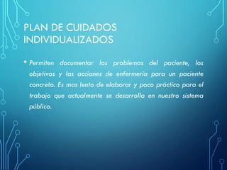 PLAN DE CUIDADOS
INDIVIDUALIZADOS
• Permiten documentar los problemas del paciente, los
objetivos y las acciones de enfermería para un paciente
concreto. Es mas lento de elaborar y poco práctico para el
trabajo que actualmente se desarrolla en nuestro sistema
público.
 