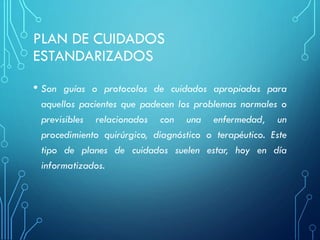 PLAN DE CUIDADOS
ESTANDARIZADOS
• Son guías o protocolos de cuidados apropiados para
aquellos pacientes que padecen los problemas normales o
previsibles relacionados con una enfermedad, un
procedimiento quirúrgico, diagnóstico o terapéutico. Este
tipo de planes de cuidados suelen estar, hoy en día
informatizados.
 