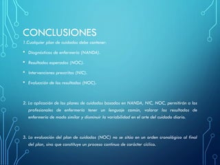 CONCLUSIONES
1.Cualquier plan de cuidados debe contener:
• Diagnósticos de enfermería (NANDA).
• Resultados esperados (NOC).
• Intervenciones prescritas (NIC).
• Evaluación de los resultados (NOC).
2. La aplicación de los planes de cuidados basados en NANDA, NIC, NOC, permitirán a los
profesionales de enfermería tener un lenguaje común, valorar los resultados de
enfermería de modo similar y disminuir la variabilidad en el arte del cuidado diario.
3. La evaluación del plan de cuidados (NOC) no se sitúa en un orden cronológico al final
del plan, sino que constituye un proceso continuo de carácter cíclico.
 