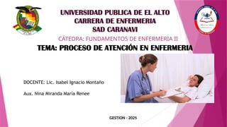 GESTION - 2025
UNIVERSIDAD PUBLICA DE EL ALTO
CARRERA DE ENFERMERIA
SAD CARANAVI
CÁTEDRA: FUNDAMENTOS DE ENFERMERIA II
TEMA: PROCESO DE ATENCIÓN EN ENFERMERIA
DOCENTE: Lic. Isabel Ignacio Montaño
Aux. Nina Miranda María Renee
 
