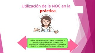 Utilización de la NOC en la
práctica
El NOC se desarrollo para medir los cambios a
corto plazo después de una intervención o
episodios de cuidados, y los cambios a corto plazo
durante el curso de la enfermedad o dolencia.
 
