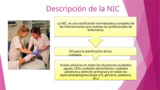 Descripción de la NIC
Puede utilizarse en todas las situaciones (cuidados
agudo, UCIs, cuidados domiciliarios, cuidados
paliativos y atención primaria) y en todas las
especialidades(ginecología UTI, geriatría, pediatría,
etc.)
Útil para la planificación de los
cuidados.
La NIC, es una clasificación normalizada y completa de
las intervenciones que realizan los profesionales de
enfermería.
 