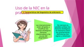 Las intervenciones
están dirigidas a
modificar los
factores etiológicos
(factores
relacionados) o las
causas del
diagnóstico.
No siempre es
posible cambiar los
factores etiológicos,
es necesario tratar
las características
definitorias (los
signos y síntomas)
2. Características del diagnóstico de enfermería
Uso de la NIC en la
practica
 
