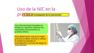 Las intervenciones basadas en
evidencia científica mejoran los
resultados del paciente y la
practica clínica.
Para determinar cual es la mejor
practica se debe conocer y utilizar
la evidencia basada en
investigación a la hora de elegir la
intervención.
3. Base de investigación de la intervención
Uso de la NIC en la
practica
 