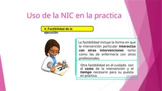 La factibilidad incluye la forma en que
la intervención particular interactúa
con otras intervenciones tanto
como las de enfermería con otros
profesionales.
Otra factibilidad en el cuidado son
el costo de la intervención y el
tiempo necesario para su puesta
en práctica.
4. Factibilidad de la
ejecución
Uso de la NIC en la practica
 