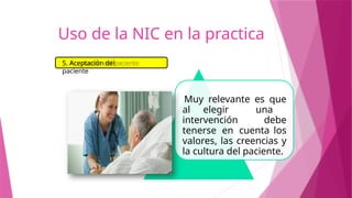 Muy relevante es que
al elegir una
intervención debe
tenerse en cuenta los
valores, las creencias y
la cultura del paciente.
5. Aceptación del
paciente
Uso de la NIC en la practica
 