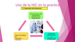 Uso de la NIC en la practica
6. Capacidad del profesional
Conocimientos del
fundamento
científico de la
intervención
Habilidades
psicomotoras
e
interpersonal
es necesarias
Capaz de trabajar
en
cada caso
concreto.
 