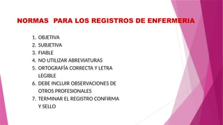 NORMAS PARA LOS REGISTROS DE ENFERMERIA
1. OBJETIVA
2. SUBJETIVA
3. FIABLE
4. NO UTILIZAR ABREVIATURAS
5. ORTOGRAFÍA CORRECTA Y LETRA
LEGIBLE
6. DEBE INCLUIR OBSERVACIONES DE
OTROS PROFESIONALES
7. TERMINAR EL REGISTRO CONFIRMA
Y SELLO
 