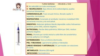 TURNO MAÑANA HRS.08:00 a 14:00
S: No valorable con tubo orotraqueal
O: NEUROLOGICO: Bajo efectos de la sedoanalgesia, pupilas
isocoricas fotoreactivas
CARDIOVASCULAR: Trazo sinusal rítmico, llenado capilar 3
segundos, normotenso
RESPIRATORIO: Conectado al ventilador mecánico modalidad CMV,
secreciones mucoso y vía oral salival.
DIGESTIVO: Abdomen globoso blando depresible ruidos hidroaereos
positivos, porta SNG, catarsis negativo,
NUTRICIONAL: Recibe dieta polimérica 300ml por SNG, residuo
pretoma negativo.
RENAL: Diuresis por sonda vesical a caída libre de característica
normal, poliúrico 3.5 ml/kg/h.
EXTREMIDADES: Tono y trofismo disminuido.
PIEL Y MUCOSAS: Ligeramente pálidas e hidratadas
LINEAS VENOSAS Y ARTERIALES:CVC permeable con soluciones
en curso
METABOLICO: Glicemia 200 mg/dl
INFECCIOSO: Normotérmico
 