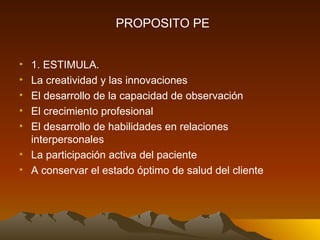 1. ESTIMULA. La creatividad y las innovaciones El desarrollo de la capacidad de observación El crecimiento profesional El desarrollo de habilidades en relaciones interpersonales La participación activa del paciente A conservar el estado óptimo de salud del cliente PROPOSITO PE 