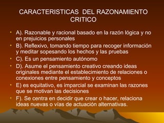A). Razonable y racional basado en la razón lógica y no en prejuicios personales B). Reflexivo, tomando tiempo para recoger información y meditar sopesando los hechos y las pruebas C). Es un pensamiento autónomo D). Asume el pensamiento creativo creando ideas originales mediante el establecimiento de relaciones o conexiones entre pensamiento y conceptos E) es equitativo, es imparcial se examinan las razones que se motivan las decisiones F). Se centra en decidir que crear o hacer, relaciona ideas nuevas o vías de actuación alternativas. CARACTERISTICAS  DEL RAZONAMIENTO CRITICO 