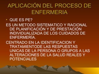 APLICACIÓN DEL PROCESO DE ENFERMERIA QUE ES PE? ES UN METODO SISTEMATICO Y RACIONAL DE PLANIFICACIÓN Y DE PRESTACIÓN INDIVIDUALIZADA DE LOS CUIDADOS DE ENFERMERÍA. CENTRADO EN LA IDENTIFICACION Y TRATAMIENTODE LAS RESPUESTAS UNICAS DE LA PERSONA O GRUPOS A LAS ALTERACIONES DE LA SALUD REALES Y POTENCIALES 