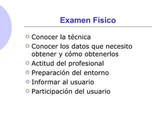 Examen Físico
 Conocer la técnica
 Conocer los datos que necesito
obtener y cómo obtenerlos
 Actitud del profesional
 Preparación del entorno
 Informar al usuario
 Participación del usuario
 