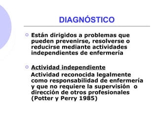 DIAGNÓSTICO
 Están dirigidos a problemas que
pueden prevenirse, resolverse o
reducirse mediante actividades
independientes de enfermería
 Actividad independiente
Actividad reconocida legalmente
como responsabilidad de enfermería
y que no requiere la supervisión o
dirección de otros profesionales
(Potter y Perry 1985)
 