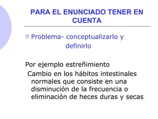 PARA EL ENUNCIADO TENER EN
CUENTA
 Problema- conceptualizarlo y
definirlo
Por ejemplo estreñimiento
Cambio en los hábitos intestinales
normales que consiste en una
disminución de la frecuencia o
eliminación de heces duras y secas
 
