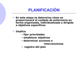 PLANIFICACIÓN
 En esta etapa se determina cómo se
proporcionará el cuidado de enfermería en
forma organizada, individualizada y dirigida
a objetivos específicos
 Implica
- fijar prioridades
- establecer objetivos
- determinar acciones o
intervenciones
- registro del plan
 